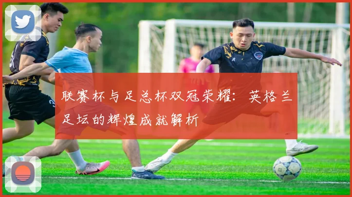 联赛杯与足总杯双冠荣耀:英格兰足坛的辉煌成就解析