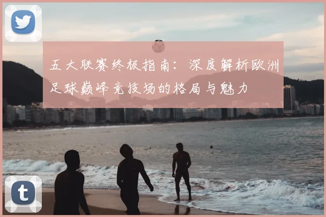 五大联赛终极指南:深度解析欧洲足球巅峰竞技场的格局与魅力