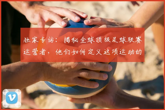 独家专访:揭秘全球顶级足球联赛运营者,他们如何定义这项运动的未来