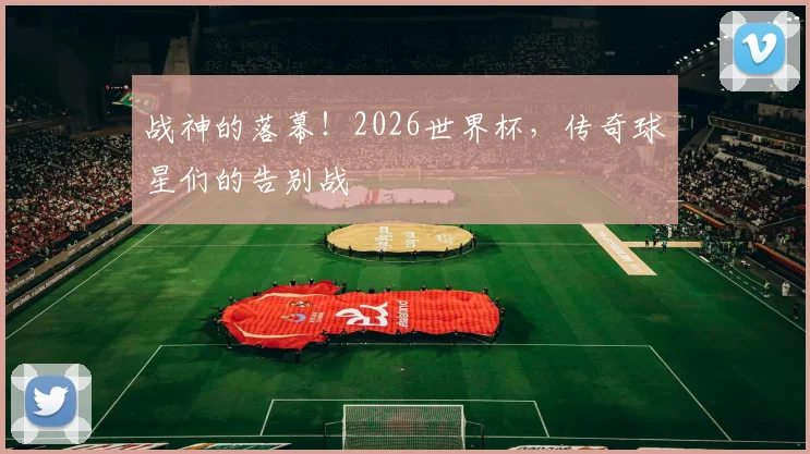战神的落幕!2026世界杯,传奇球星们的告别战