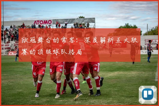 欧冠舞台的常客：深度解析五大联赛的顶级球队格局