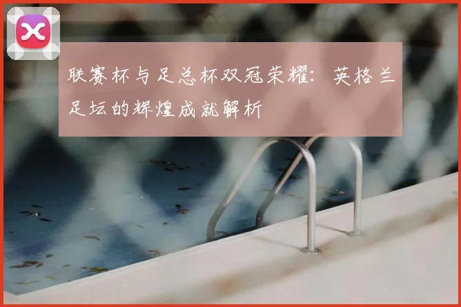 联赛杯与足总杯双冠荣耀：英格兰足坛的辉煌成就解析