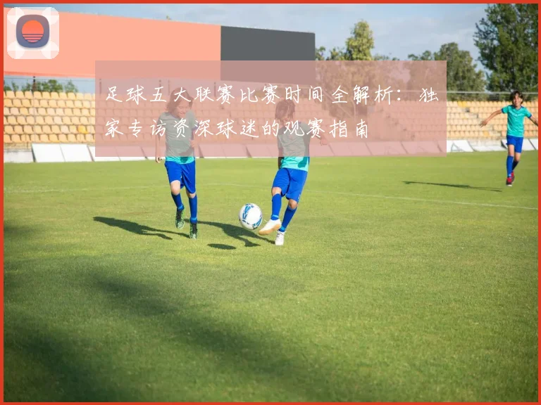足球五大联赛比赛时间全解析:独家专访资深球迷的观赛指南