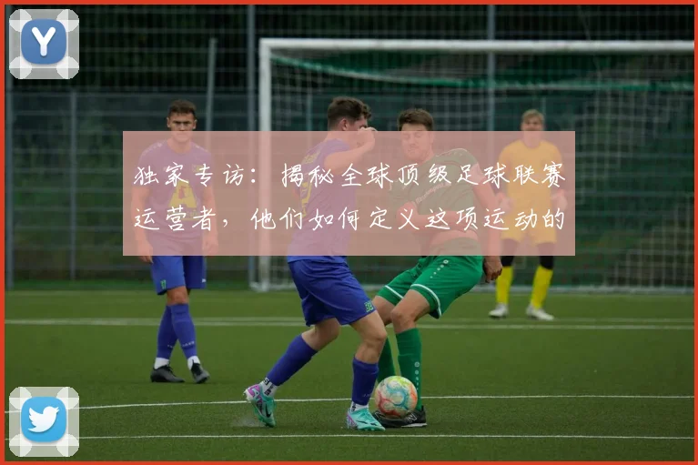 独家专访：揭秘全球顶级足球联赛运营者，他们如何定义这项运动的未来