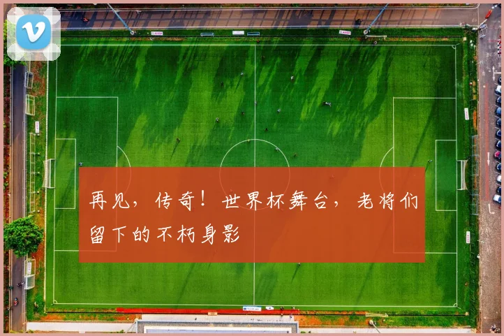 再见，传奇！世界杯舞台，老将们留下的不朽身影