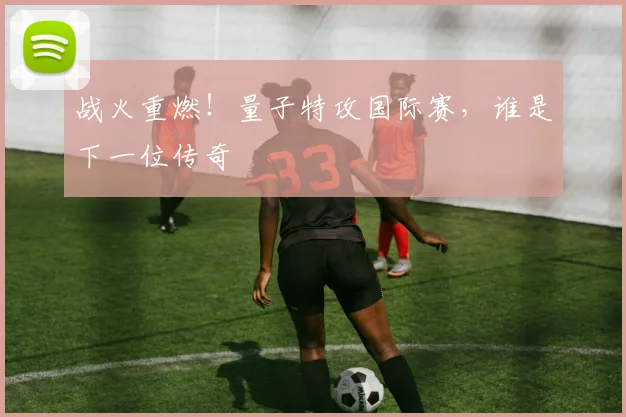 战火重燃!量子特攻国际赛,谁是下一位传奇