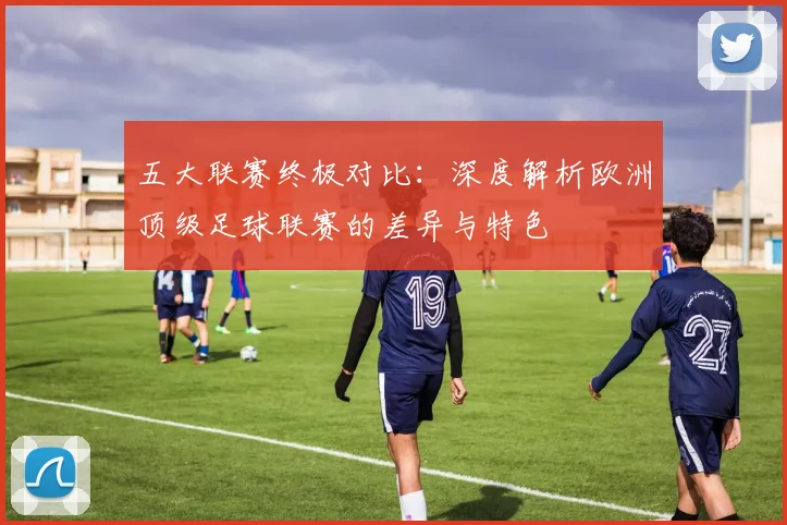 五大联赛终极对比:深度解析欧洲顶级足球联赛的差异与特色