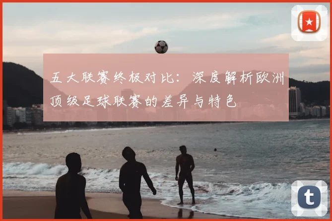 五大联赛终极对比:深度解析欧洲顶级足球联赛的差异与特色