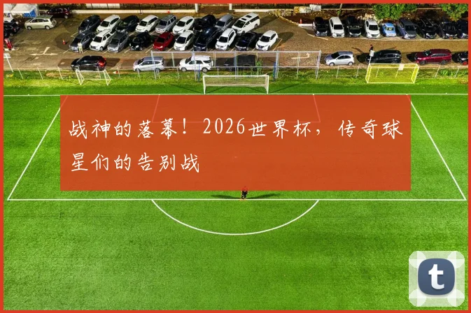 战神的落幕！2026世界杯，传奇球星们的告别战