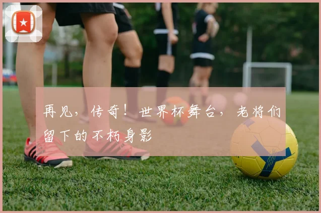 再见,传奇!世界杯舞台,老将们留下的不朽身影