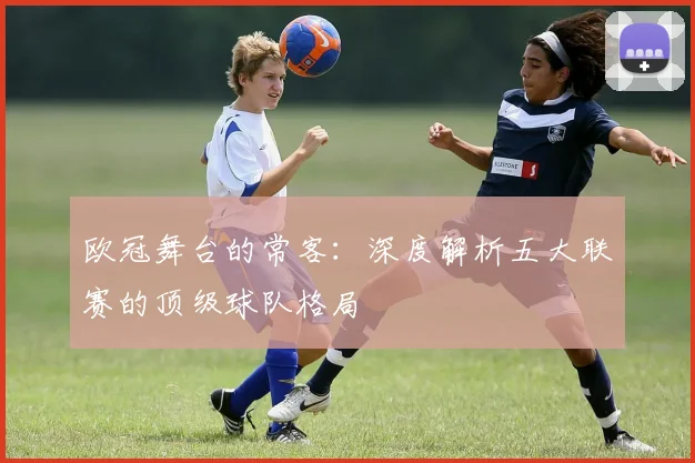 欧冠舞台的常客:深度解析五大联赛的顶级球队格局